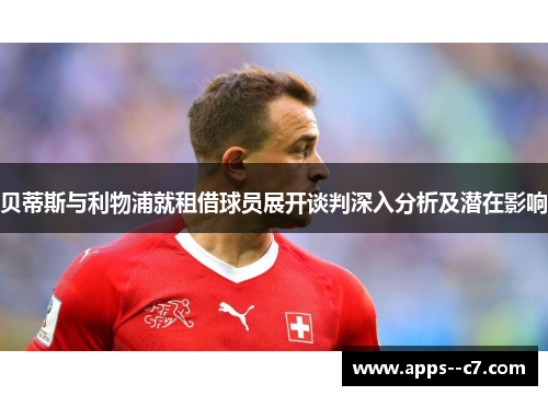 贝蒂斯与利物浦就租借球员展开谈判深入分析及潜在影响