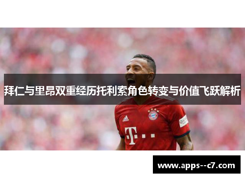 拜仁与里昂双重经历托利索角色转变与价值飞跃解析