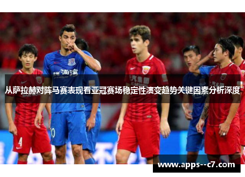 从萨拉赫对阵马赛表现看亚冠赛场稳定性演变趋势关键因素分析深度